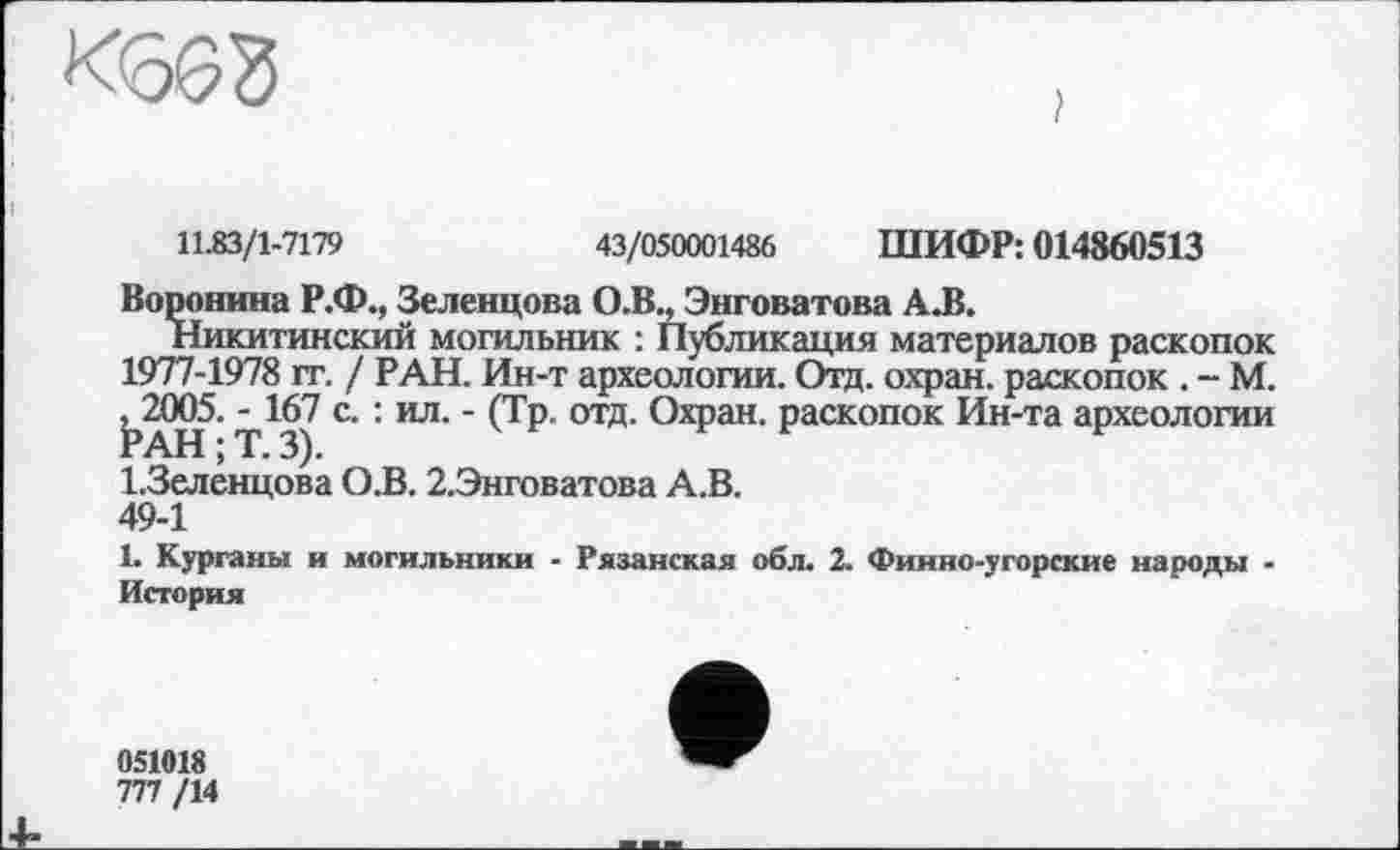 ﻿
11.83/1-7179	43/050001486 ШИФР: 014860513
Воронина Р.Ф., Зеленцова О.В., Энговатова А.В.
Никитинский могильник : Публикация материалов раскопок 1977-1978 гг. / РАН. Ин-т археологии. Отд. охран, раскопок . - М. РАН^- Т^З) С '1151 ' (ТР °ТД> О*?311, Раскопок Ин-та археологии І.Зеленцова О.В. 2.Энговатова А.В.
49-1
1. Курганы и могильники - Рязанская обл. 2. Финно-угорские народы -История
051018
777 /14